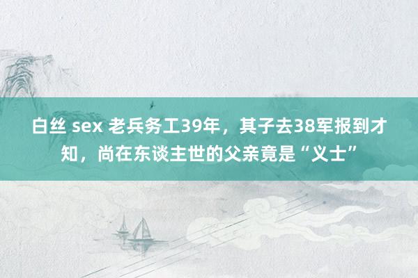 白丝 sex 老兵务工39年，其子去38军报到才知，尚在东谈主世的父亲竟是“义士”