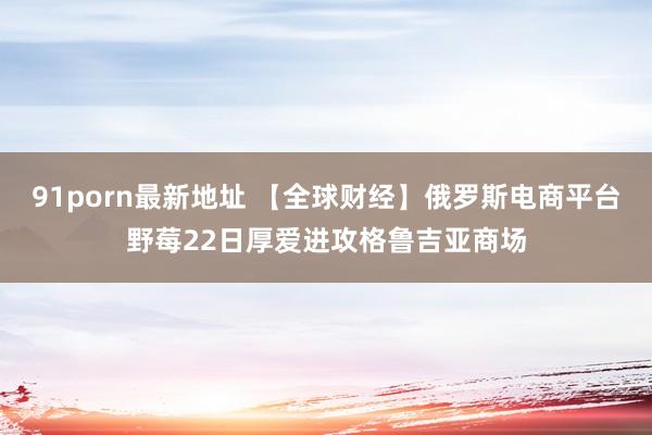 91porn最新地址 【全球财经】俄罗斯电商平台野莓22日厚爱进攻格鲁吉亚商场