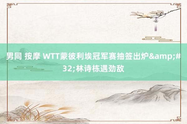 男同 按摩 WTT蒙彼利埃冠军赛抽签出炉&#32;林诗栋遇劲敌