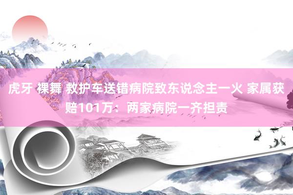 虎牙 裸舞 救护车送错病院致东说念主一火 家属获赔101万：两家病院一齐担责