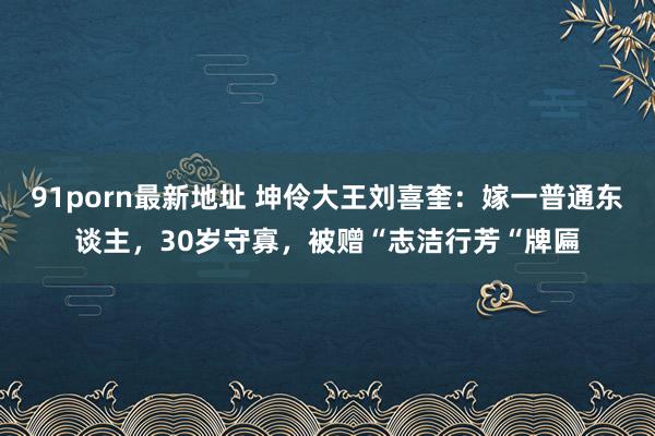 91porn最新地址 坤伶大王刘喜奎：嫁一普通东谈主，30岁守寡，被赠“志洁行芳“牌匾