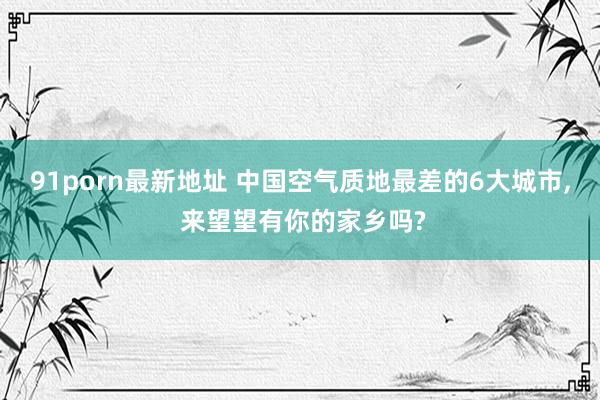 91porn最新地址 中国空气质地最差的6大城市, 来望望有你的家乡吗?