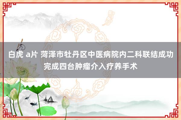 白虎 a片 菏泽市牡丹区中医病院内二科联结成功完成四台肿瘤介入疗养手术