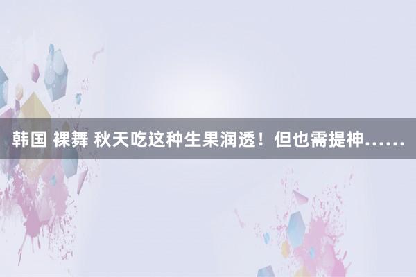 韩国 裸舞 秋天吃这种生果润透！但也需提神……