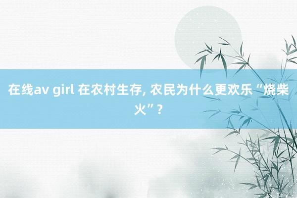 在线av girl 在农村生存, 农民为什么更欢乐“烧柴火”?