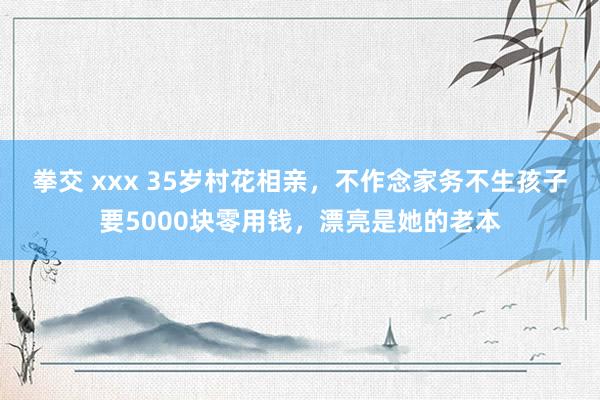 拳交 xxx 35岁村花相亲，不作念家务不生孩子要5000块零用钱，漂亮是她的老本