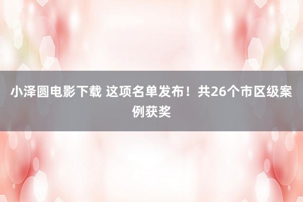 小泽圆电影下载 这项名单发布！共26个市区级案例获奖