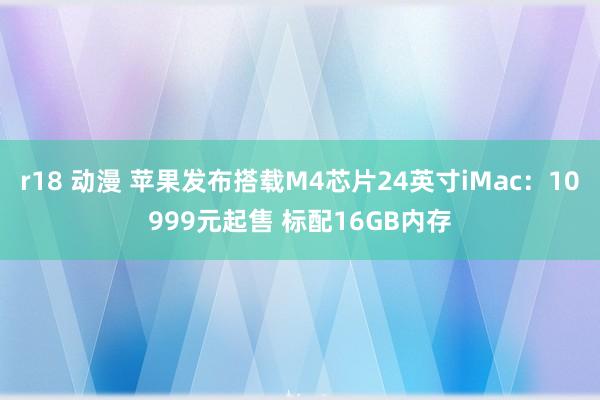 r18 动漫 苹果发布搭载M4芯片24英寸iMac：10999元起售 标配16GB内存