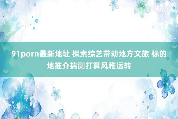 91porn最新地址 探索综艺带动地方文旅 标的地推介揣测打算风雅运转