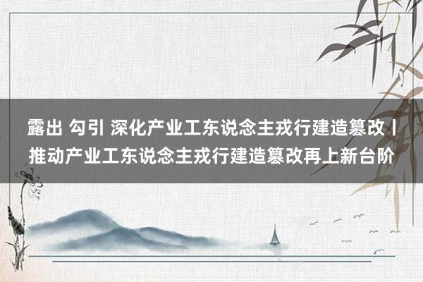 露出 勾引 深化产业工东说念主戎行建造篡改丨推动产业工东说念主戎行建造篡改再上新台阶