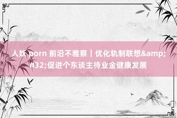 人妖 porn 前沿不雅察｜优化轨制联想&#32;促进个东谈主待业金健康发展