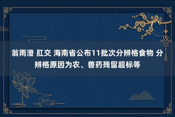 翁雨澄 肛交 海南省公布11批次分辨格食物 分辨格原因为农、兽药残留超标等