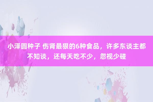 小泽圆种子 伤肾最狠的6种食品，许多东谈主都不知谈，还每天吃不少，忽视少碰