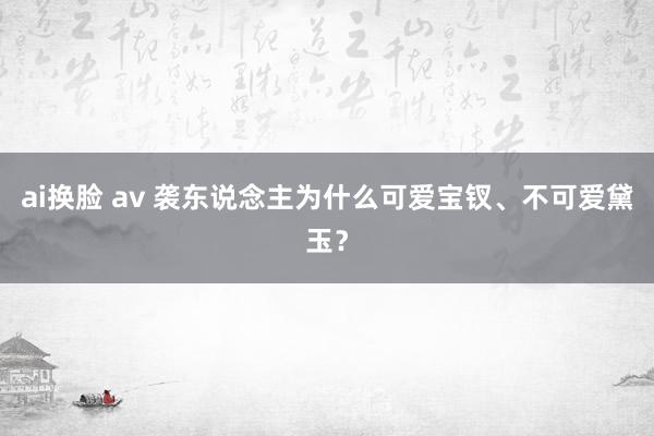 ai换脸 av 袭东说念主为什么可爱宝钗、不可爱黛玉？