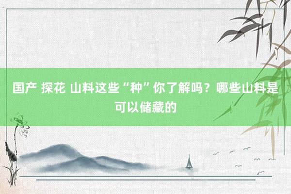 国产 探花 山料这些“种”你了解吗？哪些山料是可以储藏的