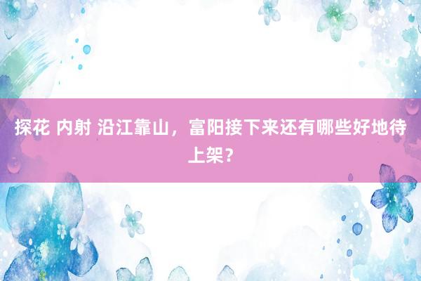 探花 内射 沿江靠山，富阳接下来还有哪些好地待上架？