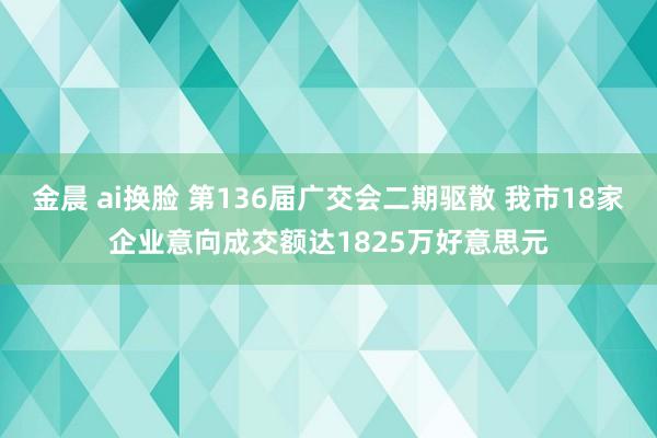 金晨 ai换脸 第136届广交会二期驱散 我市18家企业意向成交额达1825万好意思元