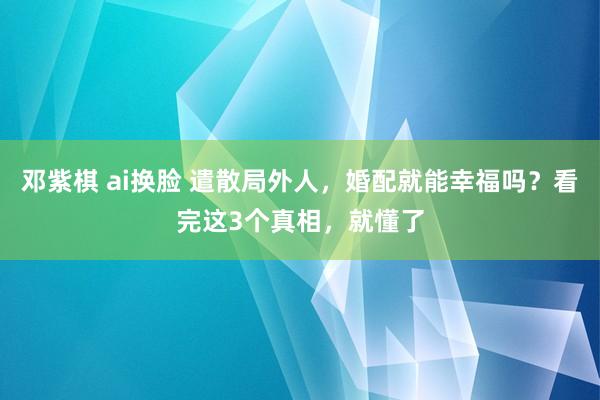 邓紫棋 ai换脸 遣散局外人，婚配就能幸福吗？看完这3个真相，就懂了