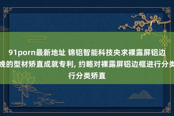 91porn最新地址 锦铝智能科技央求裸露屏铝边框分娩的型材矫直成就专利, 约略对裸露屏铝边框进行分类矫直