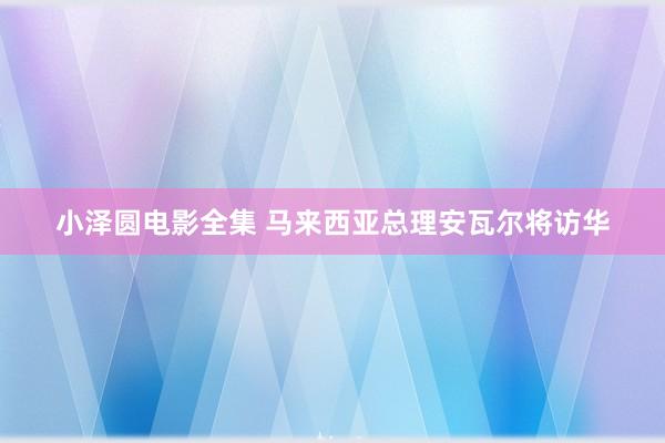 小泽圆电影全集 马来西亚总理安瓦尔将访华