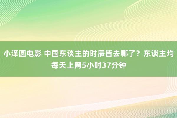 小泽圆电影 中国东谈主的时辰皆去哪了？东谈主均每天上网5小时37分钟