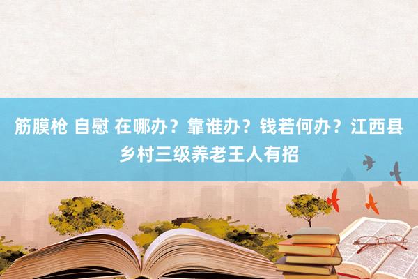 筋膜枪 自慰 在哪办？靠谁办？钱若何办？江西县乡村三级养老王人有招