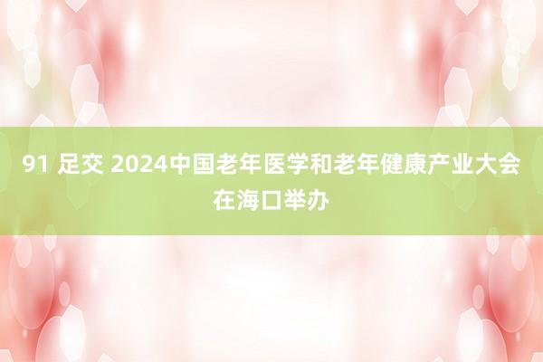 91 足交 2024中国老年医学和老年健康产业大会在海口举办