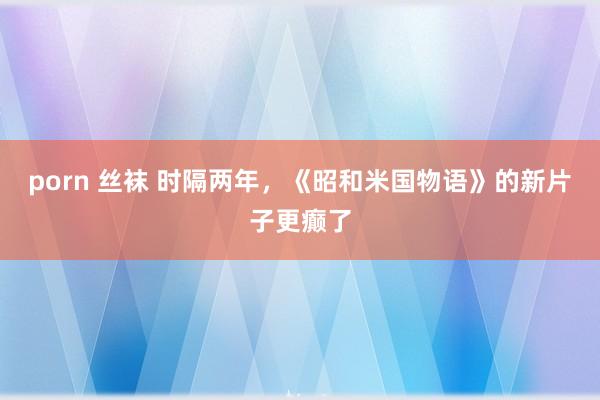 porn 丝袜 时隔两年，《昭和米国物语》的新片子更癫了