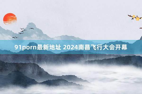 91porn最新地址 2024南昌飞行大会开幕