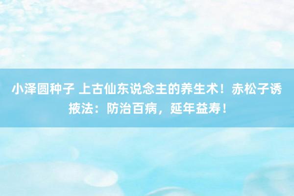 小泽圆种子 上古仙东说念主的养生术！赤松子诱掖法：防治百病，延年益寿！