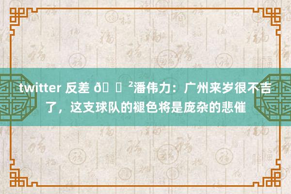 twitter 反差 😲潘伟力：广州来岁很不吉了，这支球队的褪色将是庞杂的悲催