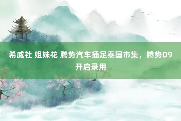 希威社 姐妹花 腾势汽车插足泰国市集，腾势D9开启录用