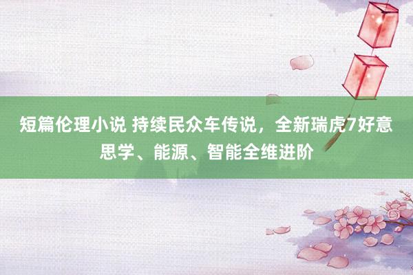 短篇伦理小说 持续民众车传说，全新瑞虎7好意思学、能源、智能全维进阶