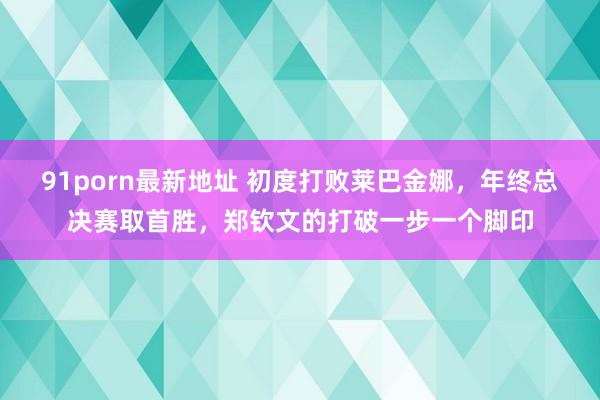 91porn最新地址 初度打败莱巴金娜，年终总决赛取首胜，郑钦文的打破一步一个脚印