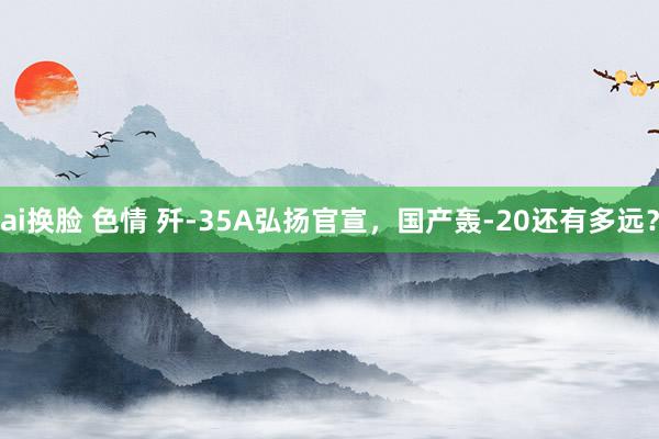 ai换脸 色情 歼-35A弘扬官宣，国产轰-20还有多远？