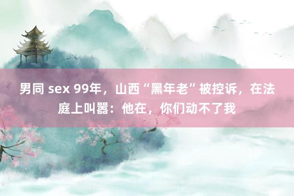 男同 sex 99年，山西“黑年老”被控诉，在法庭上叫嚣：他在，你们动不了我