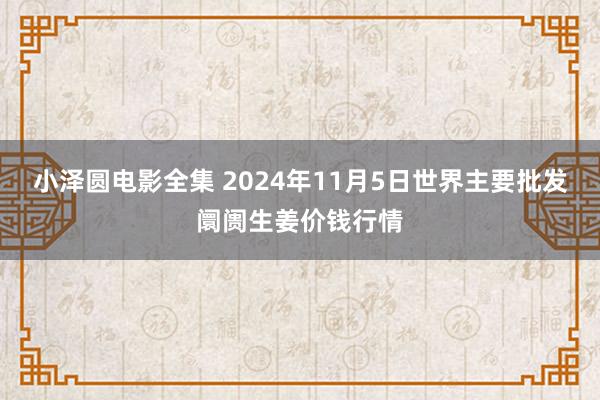 小泽圆电影全集 2024年11月5日世界主要批发阛阓生姜价钱行情