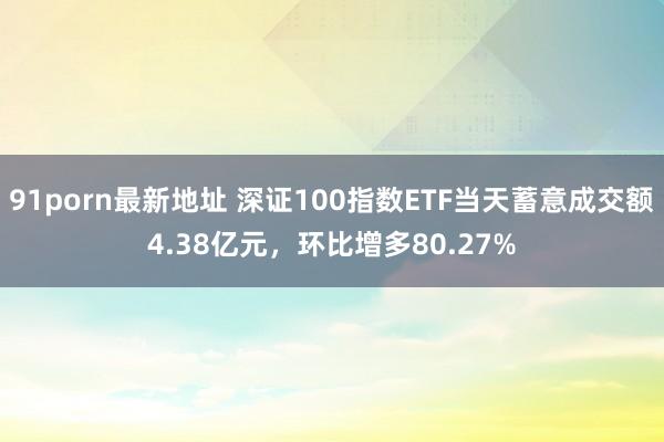 91porn最新地址 深证100指数ETF当天蓄意成交额4.38亿元，环比增多80.27%