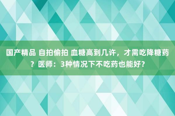 国产精品 自拍偷拍 血糖高到几许，才需吃降糖药？医师：3种情况下不吃药也能好？