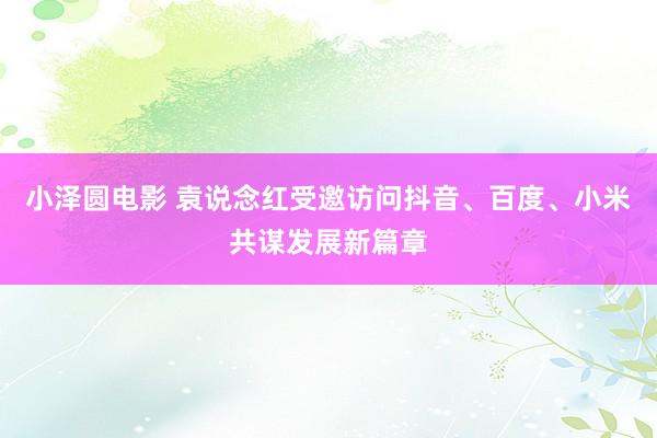 小泽圆电影 袁说念红受邀访问抖音、百度、小米共谋发展新篇章