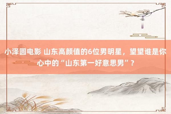 小泽圆电影 山东高颜值的6位男明星，望望谁是你心中的“山东第一好意思男”？