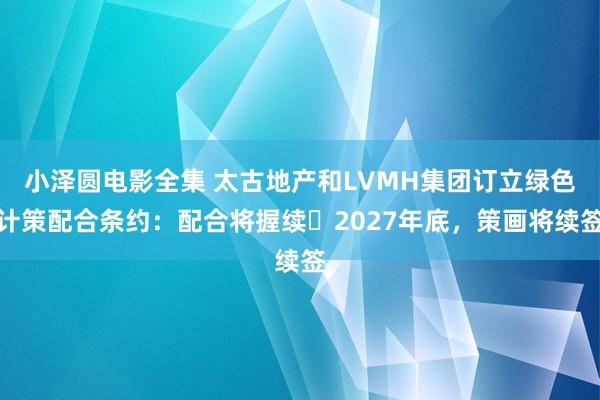 小泽圆电影全集 太古地产和LVMH集团订立绿色计策配合条约：配合将握续⾄2027年底，策画将续签