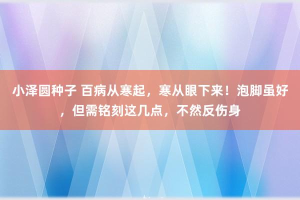 小泽圆种子 百病从寒起，寒从眼下来！泡脚虽好，但需铭刻这几点，不然反伤身