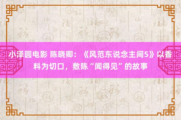 小泽圆电影 陈晓卿：《风范东说念主间5》以香料为切口，敷陈“闻得见”的故事