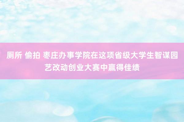 厕所 偷拍 枣庄办事学院在这项省级大学生智谋园艺改动创业大赛中赢得佳绩