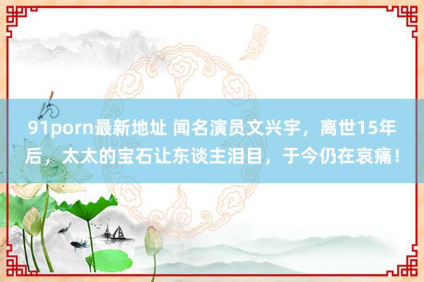 91porn最新地址 闻名演员文兴宇，离世15年后，太太的宝石让东谈主泪目，于今仍在哀痛！