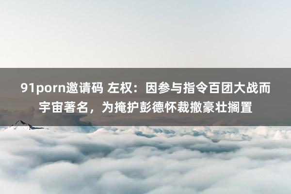 91porn邀请码 左权：因参与指令百团大战而宇宙著名，为掩护彭德怀裁撤豪壮搁置