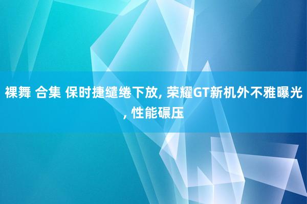 裸舞 合集 保时捷缱绻下放, 荣耀GT新机外不雅曝光, 性能碾压