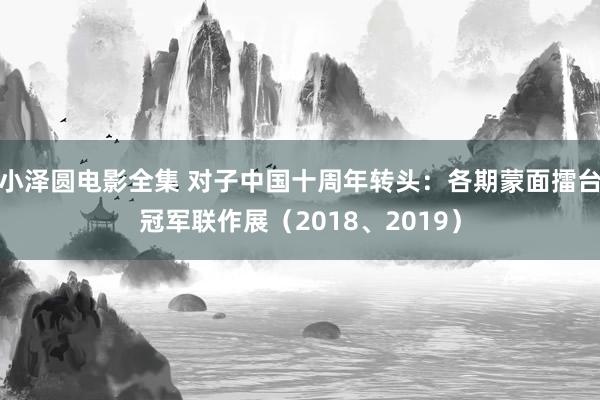 小泽圆电影全集 对子中国十周年转头：各期蒙面擂台冠军联作展（2018、2019）