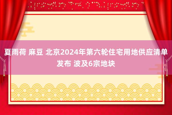 夏雨荷 麻豆 北京2024年第六轮住宅用地供应清单发布 波及6宗地块